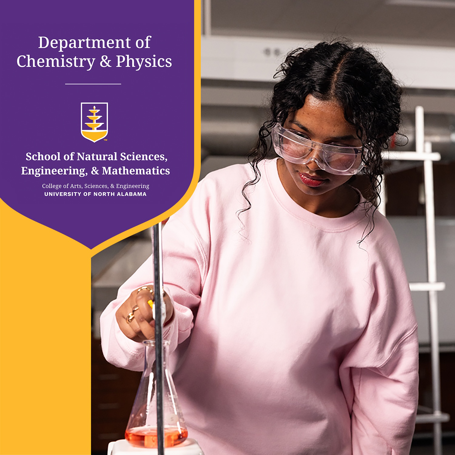 A University of North Alabama chemistry student wears protective eyewear as she works with chemicals. On the left side of the image is text that reads Department of Chemistry & Physics. A thin white line separates that text from the official logo for the School of Natural Sciences, Engineering, & Mathematics.
